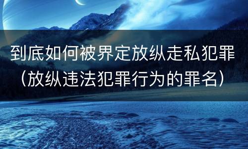 到底如何被界定放纵走私犯罪（放纵违法犯罪行为的罪名）