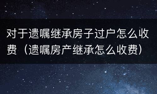 对于遗嘱继承房子过户怎么收费（遗嘱房产继承怎么收费）