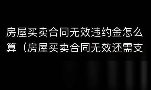 房屋买卖合同无效违约金怎么算（房屋买卖合同无效还需支付违约金吗）