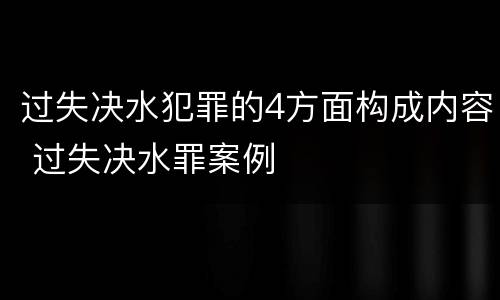 过失决水犯罪的4方面构成内容 过失决水罪案例