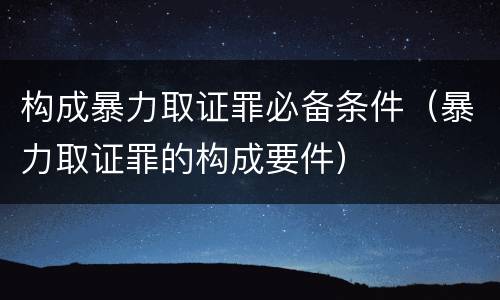 构成暴力取证罪必备条件（暴力取证罪的构成要件）