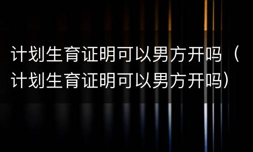 计划生育证明可以男方开吗（计划生育证明可以男方开吗）