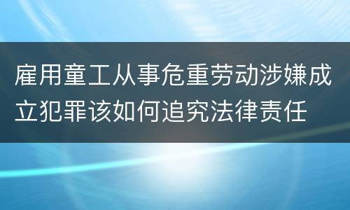 雇用童工从事危重劳动涉嫌成立犯罪该如何追究法律责任