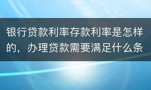 银行贷款利率存款利率是怎样的，办理贷款需要满足什么条件