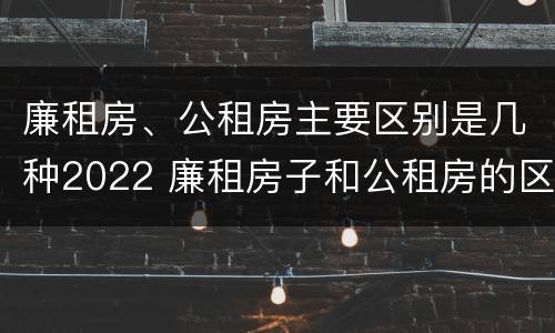 廉租房、公租房主要区别是几种2022 廉租房子和公租房的区别