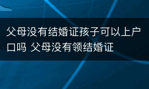 父母没有结婚证孩子可以上户口吗 父母没有领结婚证