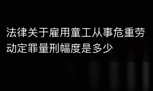 法律关于雇用童工从事危重劳动定罪量刑幅度是多少