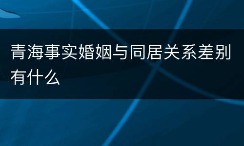 青海事实婚姻与同居关系差别有什么