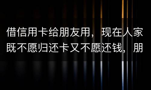 借信用卡给朋友用，现在人家既不愿归还卡又不愿还钱，朋友又联系不上。该怎么处理呢