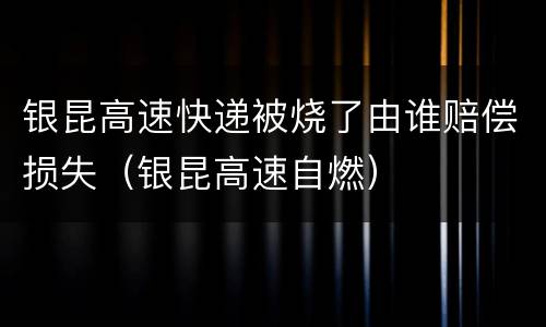 银昆高速快递被烧了由谁赔偿损失（银昆高速自燃）