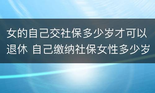 女的自己交社保多少岁才可以退休 自己缴纳社保女性多少岁可以领退休金