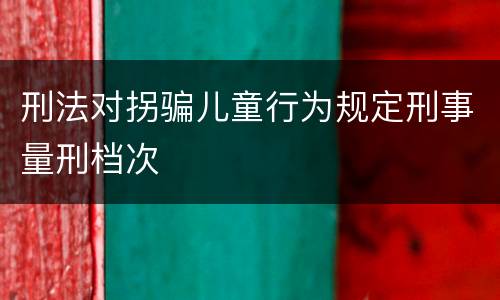 刑法对拐骗儿童行为规定刑事量刑档次