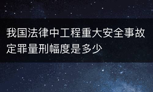 我国法律中工程重大安全事故定罪量刑幅度是多少