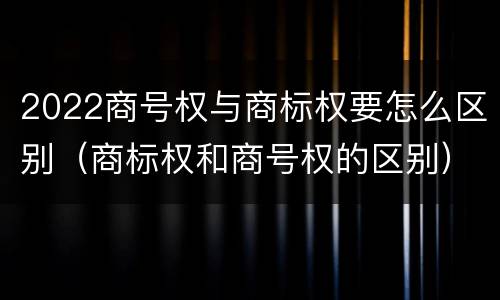 2022商号权与商标权要怎么区别（商标权和商号权的区别）