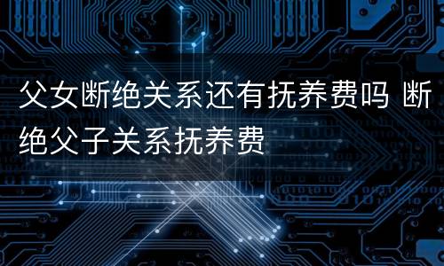 父女断绝关系还有抚养费吗 断绝父子关系抚养费