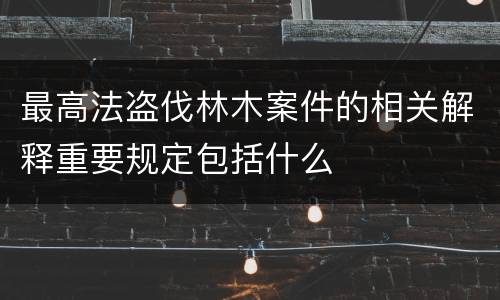 最高法盗伐林木案件的相关解释重要规定包括什么