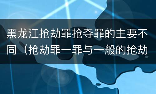 黑龙江抢劫罪抢夺罪的主要不同（抢劫罪一罪与一般的抢劫罪区别）