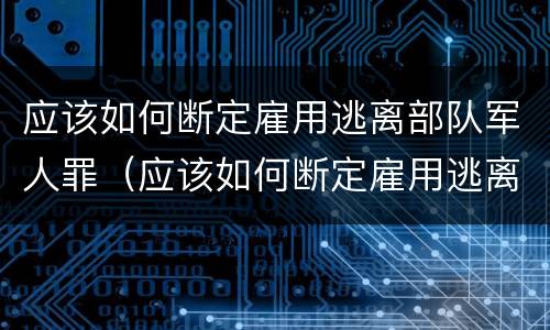 应该如何断定雇用逃离部队军人罪（应该如何断定雇用逃离部队军人罪行）