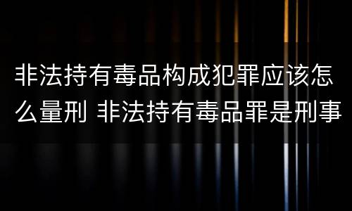 非法持有毒品构成犯罪应该怎么量刑 非法持有毒品罪是刑事犯罪吗