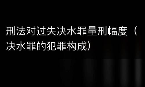 刑法对过失决水罪量刑幅度（决水罪的犯罪构成）