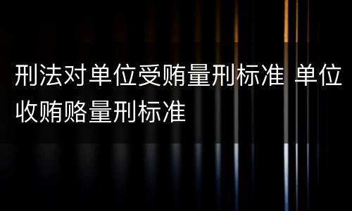 刑法对单位受贿量刑标准 单位收贿赂量刑标准