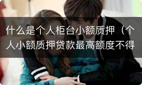 什么是个人柜台小额质押（个人小额质押贷款最高额度不得超过质押储蓄存单面额的）