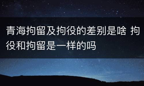 青海拘留及拘役的差别是啥 拘役和拘留是一样的吗