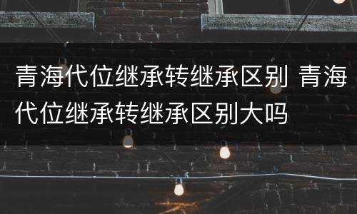 青海代位继承转继承区别 青海代位继承转继承区别大吗