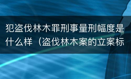 犯盗伐林木罪刑事量刑幅度是什么样（盗伐林木案的立案标准及定罪与量刑）