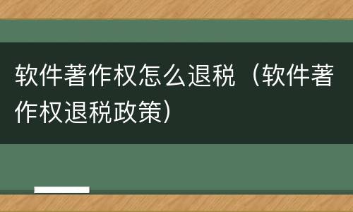 软件著作权怎么退税（软件著作权退税政策）