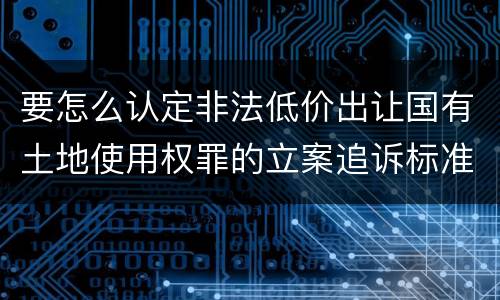 要怎么认定非法低价出让国有土地使用权罪的立案追诉标准