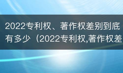 2022专利权、著作权差别到底有多少（2022专利权,著作权差别到底有多少种）