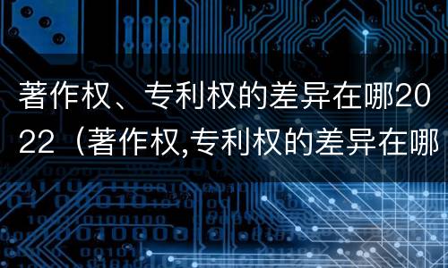 著作权、专利权的差异在哪2022（著作权,专利权的差异在哪2022年）