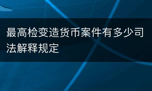 最高检变造货币案件有多少司法解释规定