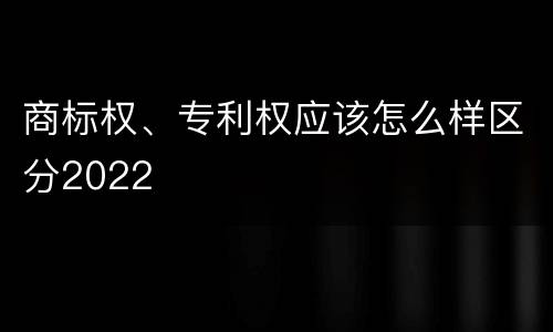 商标权、专利权应该怎么样区分2022
