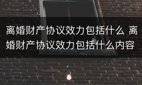 离婚财产协议效力包括什么 离婚财产协议效力包括什么内容
