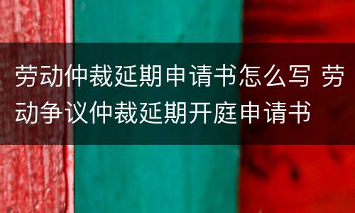 劳动仲裁延期申请书怎么写 劳动争议仲裁延期开庭申请书