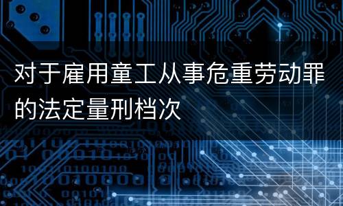 对于雇用童工从事危重劳动罪的法定量刑档次