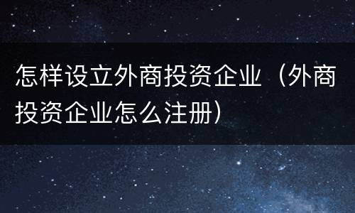怎样设立外商投资企业（外商投资企业怎么注册）