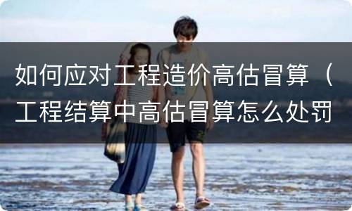 如何应对工程造价高估冒算（工程结算中高估冒算怎么处罚）