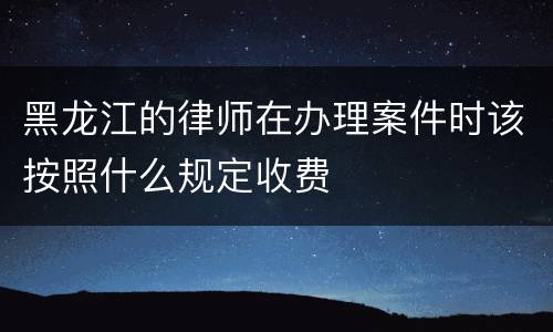 黑龙江的律师在办理案件时该按照什么规定收费