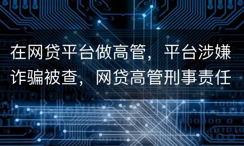 在网贷平台做高管，平台涉嫌诈骗被查，网贷高管刑事责任是什么