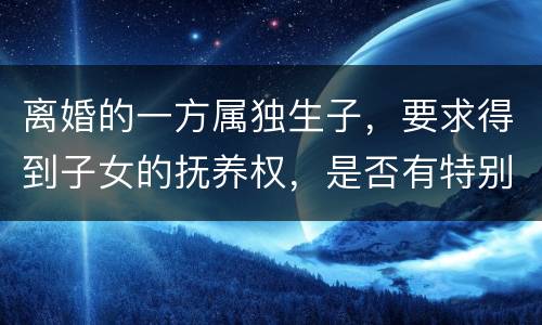 离婚的一方属独生子，要求得到子女的抚养权，是否有特别规定