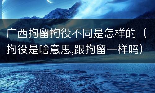 广西拘留拘役不同是怎样的（拘役是啥意思,跟拘留一样吗）