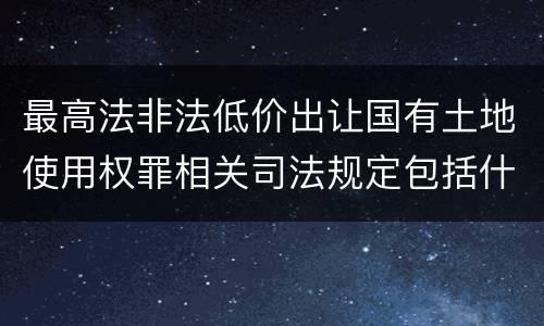 最高法非法低价出让国有土地使用权罪相关司法规定包括什么