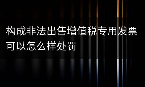 构成非法出售增值税专用发票可以怎么样处罚