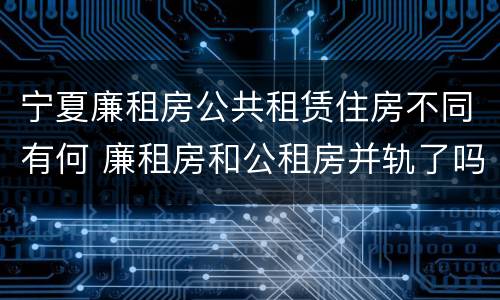 宁夏廉租房公共租赁住房不同有何 廉租房和公租房并轨了吗