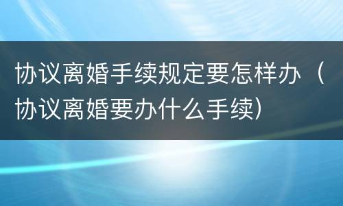 协议离婚手续规定要怎样办（协议离婚要办什么手续）