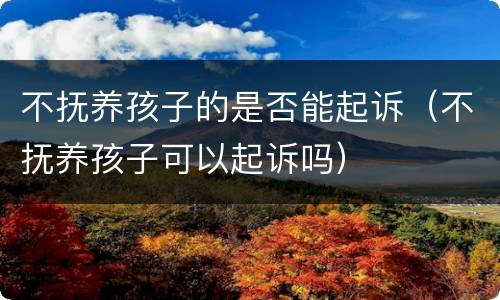 不抚养孩子的是否能起诉（不抚养孩子可以起诉吗）