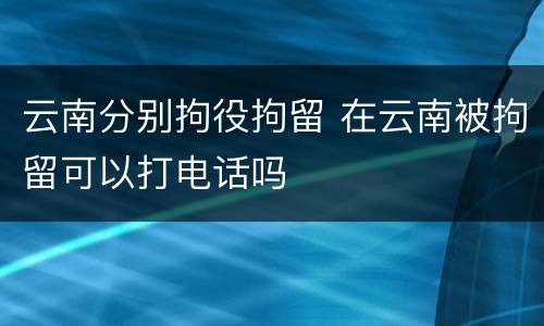 云南分别拘役拘留 在云南被拘留可以打电话吗
